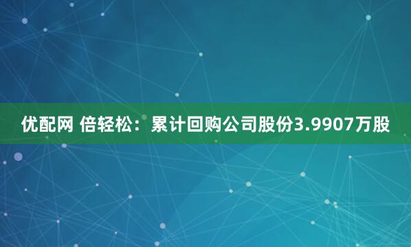 优配网 倍轻松：累计回购公司股份3.9907万股