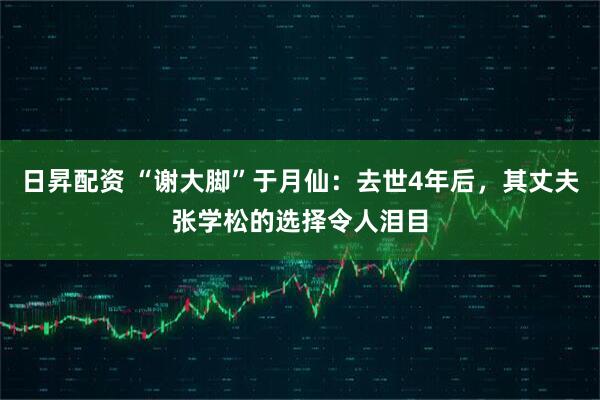 日昇配资 “谢大脚”于月仙：去世4年后，其丈夫张学松的选择令人泪目