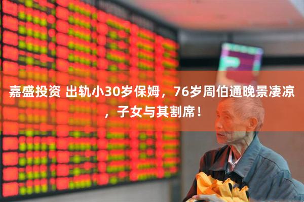 嘉盛投资 出轨小30岁保姆，76岁周伯通晚景凄凉，子女与其割席！