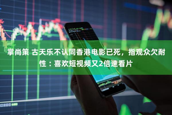 掌尚策 古天乐不认同香港电影已死，指观众欠耐性︰喜欢短视频又2倍速看片