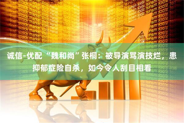 诚信-优配 “魏和尚”张桐：被导演骂演技烂，患抑郁症险自杀，如今令人刮目相看