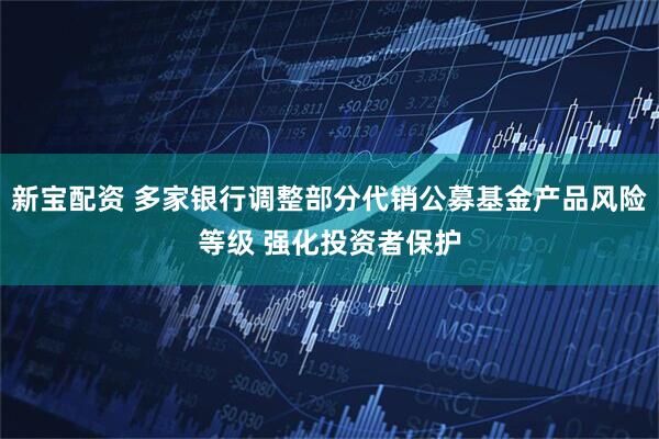 新宝配资 多家银行调整部分代销公募基金产品风险等级 强化投资者保护