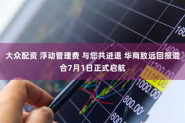 大众配资 浮动管理费 与您共进退 华商致远回报混合7月1日正式启航