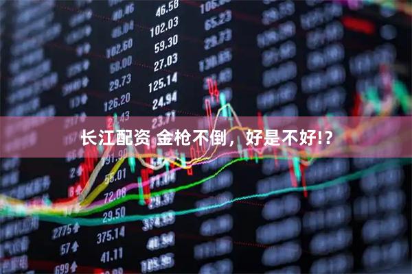 长江配资 金枪不倒，好是不好!？