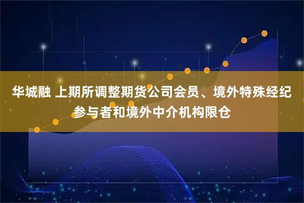 华城融 上期所调整期货公司会员、境外特殊经纪参与者和境外中介机构限仓