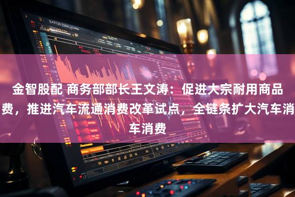 金智股配 商务部部长王文涛：促进大宗耐用商品消费，推进汽车流通消费改革试点，全链条扩大汽车消费