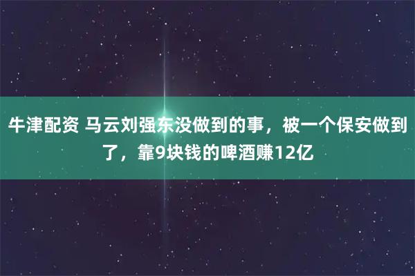 牛津配资 马云刘强东没做到的事，被一个保安做到了，靠9块钱的啤酒赚12亿