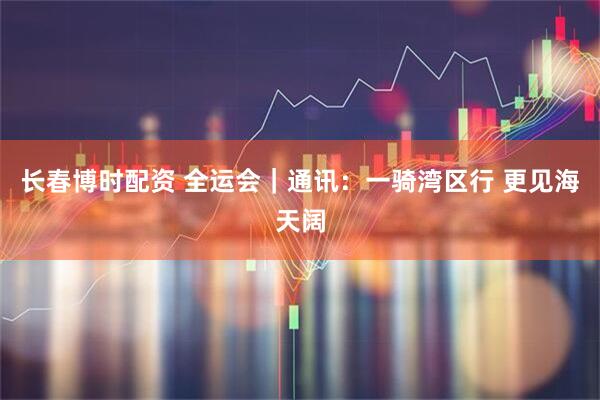 长春博时配资 全运会｜通讯：一骑湾区行 更见海天阔