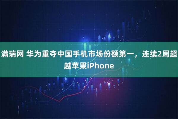满瑞网 华为重夺中国手机市场份额第一，连续2周超越苹果iPhone
