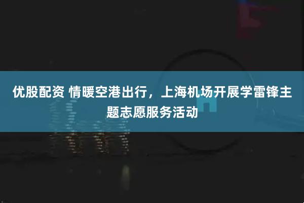 优股配资 情暖空港出行，上海机场开展学雷锋主题志愿服务活动